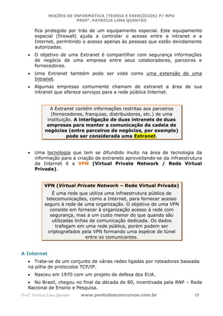 NOÇÕES DE INFORMÁTICA (TEORIA E EXERCÍCIOS) P/ MPU
                          PROFa. PATRÍCIA LIMA QUINTÃO

       fica protegido por trás de um equipamento especial. Este equipamento
       especial (firewall) ajuda a controlar o acesso entre a intranet e a
       Internet, permitindo o acesso apenas às pessoas que estão devidamente
       autorizadas.
   • O objetivo de uma Extranet é compartilhar com segurança informações
     de negócio de uma empresa entre seus colaboradores, parceiros e
     fornecedores.
   • Uma Extranet também pode ser vista como uma extensão de uma
     Intranet.
   • Algumas empresas comumente chamam de extranet a área de sua
     intranet que oferece serviços para a rede pública Internet.


               A Extranet contém informações restritas aos parceiros
                (fornecedores, franquias, distribuidores, etc.) de uma
              instituição. A interligação de duas intranets de duas
              empresas para manter a comunicação da cadeia de
             negócios (entre parceiros de negócios, por exemplo)
                       pode ser considerada uma Extranet.


   • Uma tecnologia que tem se difundido muito na área de tecnologia da
     informação para a criação de extranets aproveitando-se da infraestrutura
     da Internet é a VPN (Virtual Private Network / Rede Virtual
     Privada).


             VPN (Virtual Private Network – Rede Virtual Privada)
                 É uma rede que utiliza uma infraestrutura pública de
              telecomunicações, como a Internet, para fornecer acesso
             seguro à rede de uma organização. O objetivo de uma VPN
                consiste em fornecer à organização acesso à rede com
                segurança, mas a um custo menor do que quando são
                 utilizadas linhas de comunicação dedicada. Os dados
                   trafegam em uma rede pública, porém podem ser
               criptografados pela VPN formando uma espécie de túnel
                                 entre os comunicantes.


A Internet
   • Trata-se de um conjunto de várias redes ligadas por roteadores baseada
   na pilha de protocolos TCP/IP.
   • Nasceu em 1970 com um projeto de defesa dos EUA.
   • No Brasil, chegou no final da década de 80, incentivada pela RNP – Rede
   Nacional de Ensino e Pesquisa.
Profa. Patrícia Lima Quintão   www.pontodosconcursos.com.br              15
 