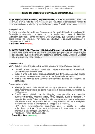 NOÇÕES DE INFORMÁTICA (TEORIA E EXERCÍCIOS) P/ MPU
                 PROFa. PATRÍCIA LIMA QUINTÃO – FOCO: CESPE/UnB

                 LISTA DE QUESTÕES DE PROVAS COMENTADAS


1- (Cespe/Polícia Federal/Papiloscopista/2012) O Microsoft Office Sky
   Driver é uma suíte de ferramentas de produtividade e colaboração fornecida
   e acessada por meio de computação em nuvem (cloud computing).

Comentários
O nome correto da suíte de ferramentas de produtividade e colaboração
fornecida e acessada por meio de computação em nuvem é Skydrive
(também conhecida como Windows Live Skydrive), que funciona como um
disco virtual na Internet. Por meio do Skydrive é possível armazenar e
compartilhar arquivos.
Gabarito: item errado.


2- (CESPE/MPE-PI/Técnico Ministerial/Área: Administrativa/2012)
   Uma rede social é uma estrutura composta por pessoas ou organizações
   conectadas, que compartilham objetivos comuns. Via6, Orkut e LinkedIn
   são exemplos de redes sociais.


Comentários
Via6, Orkut e LinkedIn são redes sociais, conforme especificado a seguir:
   • LinkedIn é um site para busca de colegas e ex-colegas de profissão
     (vide http://br.linkedin.com/).
   • Orkut é uma rede social filiada ao Google que tem como objetivo ajudar
     seus membros a conhecer pessoas e manter relacionamentos.
   • Via6 é um website que conecta profissionais através de relações de
     confiança.
Outras redes sociais:
   • Blaving (a nova rede social de voz que permitirá aos usuários se
     comunicarem por meio de posts falados com seus amigos, familiares ou
     conhecidos),
   • Tumblr (uma plataforma de blogging que permite aos usuários
     publicarem textos, imagens, vídeo, links, citações, áudio e "diálogos". A
     maioria dos posts feitos no Tumblr são textos curtos, mas a plataforma
     não chega a ser um sistema de microblog, estando em uma categoria
     intermediária entre o Wordpress ou Blogger e o Twitter),
   • V2V (Com funcionalidades específicas para a gestão de ações
     voluntárias, o V2V (Volunteer-to-Volunteer) é uma rede social que
     promove a colaboração voluntária),
   • Facebook, Flickr, MySpace, etc.
   Gabarito: item correto.




Profa. Patrícia Lima Quintão   www.pontodosconcursos.com.br                 18
 