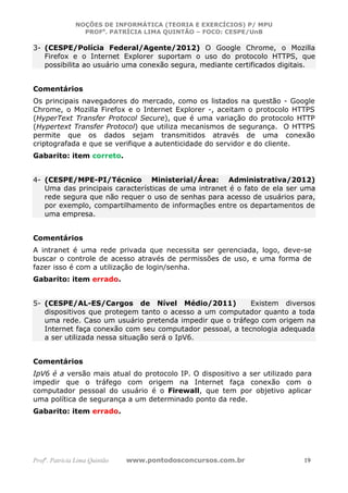 NOÇÕES DE INFORMÁTICA (TEORIA E EXERCÍCIOS) P/ MPU
                 PROFa. PATRÍCIA LIMA QUINTÃO – FOCO: CESPE/UnB

3- (CESPE/Polícia Federal/Agente/2012) O Google Chrome, o Mozilla
   Firefox e o Internet Explorer suportam o uso do protocolo HTTPS, que
   possibilita ao usuário uma conexão segura, mediante certificados digitais.


Comentários
Os principais navegadores do mercado, como os listados na questão - Google
Chrome, o Mozilla Firefox e o Internet Explorer -, aceitam o protocolo HTTPS
(HyperText Transfer Protocol Secure), que é uma variação do protocolo HTTP
(Hypertext Transfer Protocol) que utiliza mecanismos de segurança. O HTTPS
permite que os dados sejam transmitidos através de uma conexão
criptografada e que se verifique a autenticidade do servidor e do cliente.
Gabarito: item correto.


4- (CESPE/MPE-PI/Técnico Ministerial/Área: Administrativa/2012)
   Uma das principais características de uma intranet é o fato de ela ser uma
   rede segura que não requer o uso de senhas para acesso de usuários para,
   por exemplo, compartilhamento de informações entre os departamentos de
   uma empresa.


Comentários
A intranet é uma rede privada que necessita ser gerenciada, logo, deve-se
buscar o controle de acesso através de permissões de uso, e uma forma de
fazer isso é com a utilização de login/senha.
Gabarito: item errado.


5- (CESPE/AL-ES/Cargos de Nível Médio/2011)               Existem diversos
   dispositivos que protegem tanto o acesso a um computador quanto a toda
   uma rede. Caso um usuário pretenda impedir que o tráfego com origem na
   Internet faça conexão com seu computador pessoal, a tecnologia adequada
   a ser utilizada nessa situação será o IpV6.


Comentários
IpV6 é a versão mais atual do protocolo IP. O dispositivo a ser utilizado para
impedir que o tráfego com origem na Internet faça conexão com o
computador pessoal do usuário é o Firewall, que tem por objetivo aplicar
uma política de segurança a um determinado ponto da rede.
Gabarito: item errado.




Profa. Patrícia Lima Quintão   www.pontodosconcursos.com.br                19
 