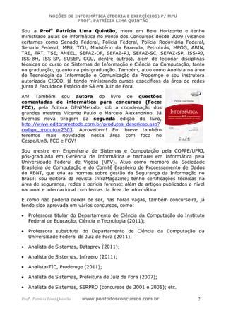 NOÇÕES DE INFORMÁTICA (TEORIA E EXERCÍCIOS) P/ MPU
                          PROFa. PATRÍCIA LIMA QUINTÃO

Sou a Profa Patrícia Lima Quintão, moro em Belo Horizonte e tenho
ministrado aulas de informática no Ponto dos Concursos desde 2009 (visando
certames como Senado Federal, Polícia Federal, Polícia Rodoviária Federal,
Senado Federal, MPU, TCU, Ministério da Fazenda, Petrobrás, MPOG, ABIN,
TRE, TRT, TSE, ANEEL, SEFAZ-DF, SEFAZ-RJ, SEFAZ-SC, SEFAZ-SP, ISS-RJ,
ISS-BH, ISS-SP, SUSEP, CGU, dentre outros), além de lecionar disciplinas
técnicas do curso de Sistemas de Informação e Ciência da Computação, tanto
na graduação, quanto na pós-graduação. Também, atuo como Analista na área
de Tecnologia da Informação e Comunicação da Prodemge e sou instrutora
autorizada CISCO, já tendo ministrando cursos específicos da área de redes
junto à Faculdade Estácio de Sá em Juiz de Fora.

Ah! Também sou autora do livro de questões
comentadas de informática para concursos (Foco:
FCC), pela Editora GEN/Método, sob a coordenação dos
grandes mestres Vicente Paulo e Marcelo Alexandrino. Já
tivemos nova tiragem da segunda edição do livro,
http://www.editorametodo.com.br/produtos_descricao.asp?
codigo_produto=2303. Aproveitem! Em breve também
teremos mais novidades nessa área com foco no
Cespe/UnB, FCC e FGV!

Sou mestre em Engenharia de Sistemas e Computação pela COPPE/UFRJ,
pós-graduada em Gerência de Informática e bacharel em Informática pela
Universidade Federal de Viçosa (UFV). Atuo como membro da Sociedade
Brasileira de Computação e do Comitê Brasileiro de Processamento de Dados
da ABNT, que cria as normas sobre gestão da Segurança da Informação no
Brasil; sou editora da revista InfraMagazine; tenho certificações técnicas na
área de segurança, redes e perícia forense; além de artigos publicados a nível
nacional e internacional com temas da área de informática.

E como não poderia deixar de ser, nas horas vagas, também concurseira, já
tendo sido aprovada em vários concursos, como:

•   Professora titular do Departamento de Ciência da Computação do Instituto
    Federal de Educação, Ciência e Tecnologia (2011);

•   Professora substituta do Departamento de Ciência da Computação da
    Universidade Federal de Juiz de Fora (2011);

•   Analista de Sistemas, Dataprev (2011);

•   Analista de Sistemas, Infraero (2011);

•   Analista-TIC, Prodemge (2011);

•   Analista de Sistemas, Prefeitura de Juiz de Fora (2007);

•   Analista de Sistemas, SERPRO (concursos de 2001 e 2005); etc.

Profa. Patrícia Lima Quintão   www.pontodosconcursos.com.br                2
 