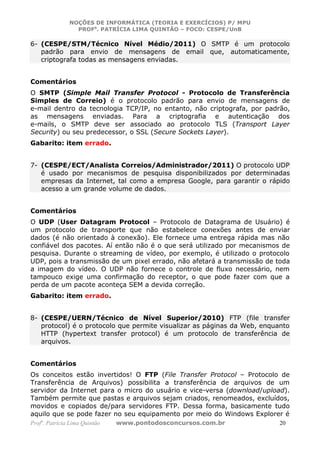 NOÇÕES DE INFORMÁTICA (TEORIA E EXERCÍCIOS) P/ MPU
                 PROFa. PATRÍCIA LIMA QUINTÃO – FOCO: CESPE/UnB

6- (CESPE/STM/Técnico Nível Médio/2011) O SMTP é um protocolo
   padrão para envio de mensagens de email que, automaticamente,
   criptografa todas as mensagens enviadas.


Comentários
O SMTP (Simple Mail Transfer Protocol - Protocolo de Transferência
Simples de Correio) é o protocolo padrão para envio de mensagens de
e-mail dentro da tecnologia TCP/IP, no entanto, não criptografa, por padrão,
as mensagens enviadas. Para a criptografia e autenticação dos
e-mails, o SMTP deve ser associado ao protocolo TLS (Transport Layer
Security) ou seu predecessor, o SSL (Secure Sockets Layer).
Gabarito: item errado.


7- (CESPE/ECT/Analista Correios/Administrador/2011) O protocolo UDP
   é usado por mecanismos de pesquisa disponibilizados por determinadas
   empresas da Internet, tal como a empresa Google, para garantir o rápido
   acesso a um grande volume de dados.


Comentários
O UDP (User Datagram Protocol – Protocolo de Datagrama de Usuário) é
um protocolo de transporte que não estabelece conexões antes de enviar
dados (é não orientado à conexão). Ele fornece uma entrega rápida mas não
confiável dos pacotes. Aí então não é o que será utilizado por mecanismos de
pesquisa. Durante o streaming de vídeo, por exemplo, é utilizado o protocolo
UDP, pois a transmissão de um pixel errado, não afetará a transmissão de toda
a imagem do vídeo. O UDP não fornece o controle de fluxo necessário, nem
tampouco exige uma confirmação do receptor, o que pode fazer com que a
perda de um pacote aconteça SEM a devida correção.
Gabarito: item errado.


8- (CESPE/UERN/Técnico de Nível Superior/2010) FTP (file transfer
   protocol) é o protocolo que permite visualizar as páginas da Web, enquanto
   HTTP (hypertext transfer protocol) é um protocolo de transferência de
   arquivos.


Comentários
Os conceitos estão invertidos! O FTP (File Transfer Protocol – Protocolo de
Transferência de Arquivos) possibilita a transferência de arquivos de um
servidor da Internet para o micro do usuário e vice-versa (download/upload).
Também permite que pastas e arquivos sejam criados, renomeados, excluídos,
movidos e copiados de/para servidores FTP. Dessa forma, basicamente tudo
aquilo que se pode fazer no seu equipamento por meio do Windows Explorer é
Profa. Patrícia Lima Quintão   www.pontodosconcursos.com.br               20
 