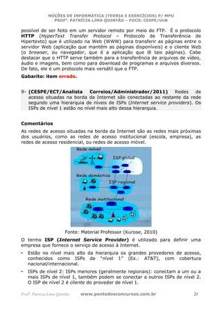 NOÇÕES DE INFORMÁTICA (TEORIA E EXERCÍCIOS) P/ MPU
                 PROFa. PATRÍCIA LIMA QUINTÃO – FOCO: CESPE/UnB

possível de ser feito em um servidor remoto por meio do FTP. É o protocolo
HTTP (HyperText Transfer Protocol – Protocolo de Transferência de
Hipertexto) que é utilizado na Web (WWW) para transferir as páginas entre o
servidor Web (aplicação que mantém as páginas disponíveis) e o cliente Web
(o browser, ou navegador, que é a aplicação que lê tais páginas). Cabe
destacar que o HTTP serve também para a transferência de arquivos de vídeo,
áudio e imagens, bem como para download de programas e arquivos diversos.
De fato, ele é um protocolo mais versátil que o FTP.
Gabarito: item errado.


9- (CESPE/ECT/Analista        Correios/Administrador/2011)       Redes    de
   acesso situadas na borda da Internet são conectadas ao restante da rede
   segundo uma hierarquia de níveis de ISPs (Internet service providers). Os
   ISPs de nível 1 estão no nível mais alto dessa hierarquia.


Comentários
As redes de acesso situadas na borda da Internet são as redes mais próximas
dos usuários, como as redes de acesso institucional (escola, empresa), as
redes de acesso residencial, ou redes de acesso móvel.




                         Fonte: Material Professor (Kurose, 2010)
O termo ISP (Internet Service Provider) é utilizado para definir uma
empresa que fornece o serviço de acesso à Internet.
•   Estão no nível mais alto da hierarquia os grandes provedores de acesso,
    conhecidos como ISPs de “nível 1” (Ex.: AT&T), com cobertura
    nacional/internacional.
•   ISPs de nível 2: ISPs menores (geralmente regionais): conectam a um ou a
    mais ISPs de nível 1, também podem se conectar a outros ISPs de nível 2.
    O ISP de nível 2 é cliente do provedor de nível 1.

Profa. Patrícia Lima Quintão   www.pontodosconcursos.com.br              21
 