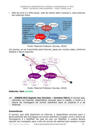 NOÇÕES DE INFORMÁTICA (TEORIA E EXERCÍCIOS) P/ MPU
                 PROFa. PATRÍCIA LIMA QUINTÃO – FOCO: CESPE/UnB

•   ISPs de nível 3 e ISPs locais: rede do último salto (“acesso”), mais próxima
    dos sistemas finais.




                         Fonte: Material Professor (Kurose, 2010)
Um pacote, ao ser transmitido pela Internet, passa por muitas redes, conforme
destaca a figura seguinte:




                         Fonte: Material Professor (Kurose, 2010)
Gabarito: item correto.


10- (CESPE/ECT/Agente dos Correios – Carteiro/2011) O serviço que,
   oferecido via Internet, disponibiliza recursos para a criação, o envio e a
   leitura de mensagens de correio eletrônico para os usuários é o de
   Webmail.


Comentários
O serviço, que está disponível na Internet, e disponibiliza recursos para o
gerenciamento das mensagens de correio eletrônico (criação, envio e leitura de
mensagens) é o WebMail. No caso de usar um WebMail, o usuário deverá
apontar seu navegador para o sítio do serviço de webmail para acessar a caixa
Profa. Patrícia Lima Quintão   www.pontodosconcursos.com.br                  22
 