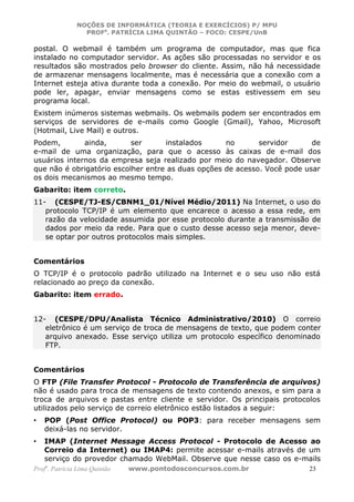 NOÇÕES DE INFORMÁTICA (TEORIA E EXERCÍCIOS) P/ MPU
                 PROFa. PATRÍCIA LIMA QUINTÃO – FOCO: CESPE/UnB

postal. O webmail é também um programa de computador, mas que fica
instalado no computador servidor. As ações são processadas no servidor e os
resultados são mostrados pelo browser do cliente. Assim, não há necessidade
de armazenar mensagens localmente, mas é necessária que a conexão com a
Internet esteja ativa durante toda a conexão. Por meio do webmail, o usuário
pode ler, apagar, enviar mensagens como se estas estivessem em seu
programa local.
Existem inúmeros sistemas webmails. Os webmails podem ser encontrados em
serviços de servidores de e-mails como Google (Gmail), Yahoo, Microsoft
(Hotmail, Live Mail) e outros.
Podem,        ainda,       ser      instalados      no       servidor      de
e-mail de uma organização, para que o acesso às caixas de e-mail dos
usuários internos da empresa seja realizado por meio do navegador. Observe
que não é obrigatório escolher entre as duas opções de acesso. Você pode usar
os dois mecanismos ao mesmo tempo.
Gabarito: item correto.
11- (CESPE/TJ-ES/CBNM1_01/Nível Médio/2011) Na Internet, o uso do
   protocolo TCP/IP é um elemento que encarece o acesso a essa rede, em
   razão da velocidade assumida por esse protocolo durante a transmissão de
   dados por meio da rede. Para que o custo desse acesso seja menor, deve-
   se optar por outros protocolos mais simples.


Comentários
O TCP/IP é o protocolo padrão utilizado na Internet e o seu uso não está
relacionado ao preço da conexão.
Gabarito: item errado.


12- (CESPE/DPU/Analista Técnico Administrativo/2010) O correio
   eletrônico é um serviço de troca de mensagens de texto, que podem conter
   arquivo anexado. Esse serviço utiliza um protocolo específico denominado
   FTP.


Comentários
O FTP (File Transfer Protocol - Protocolo de Transferência de arquivos)
não é usado para troca de mensagens de texto contendo anexos, e sim para a
troca de arquivos e pastas entre cliente e servidor. Os principais protocolos
utilizados pelo serviço de correio eletrônico estão listados a seguir:
•   POP (Post Office Protocol) ou POP3: para receber mensagens sem
    deixá-las no servidor.
•   IMAP (Internet Message Access Protocol - Protocolo de Acesso ao
    Correio da Internet) ou IMAP4: permite acessar e-mails através de um
    serviço do provedor chamado WebMail. Observe que nesse caso os e-mails
Profa. Patrícia Lima Quintão   www.pontodosconcursos.com.br              23
 