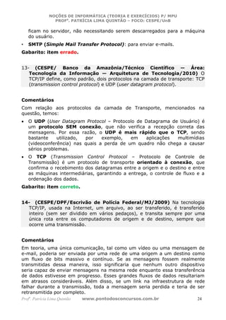 NOÇÕES DE INFORMÁTICA (TEORIA E EXERCÍCIOS) P/ MPU
                 PROFa. PATRÍCIA LIMA QUINTÃO – FOCO: CESPE/UnB

    ficam no servidor, não necessitando serem descarregados para a máquina
    do usuário.
•   SMTP (Simple Mail Transfer Protocol): para enviar e-mails.
Gabarito: item errado.


13- (CESPE/ Banco da Amazônia/Técnico Científico — Área:
   Tecnologia da Informação — Arquitetura de Tecnologia/2010) O
   TCP/IP define, como padrão, dois protocolos na camada de transporte: TCP
   (transmission control protocol) e UDP (user datagram protocol).


Comentários
Com relação aos protocolos da camada de Transporte, mencionados na
questão, temos:
•   O UDP (User Datagram Protocol – Protocolo de Datagrama de Usuário) é
    um protocolo SEM conexão, que não verifica a recepção correta das
    mensagens. Por essa razão, o UDP é mais rápido que o TCP, sendo
    bastante     utilizado, por   exemplo,   em   aplicações  multimídias
    (videoconferência) nas quais a perda de um quadro não chega a causar
    sérios problemas.
•   O TCP (Transmission Control Protocol – Protocolo de Controle de
    Transmissão) é um protocolo de transporte orientado à conexão, que
    confirma o recebimento dos datagramas entre a origem e o destino e entre
    as máquinas intermediárias, garantindo a entrega, o controle de fluxo e a
    ordenação dos dados.
Gabarito: item correto.


14- (CESPE/DPF/Escrivão de Polícia Federal/MJ/2009) Na tecnologia
  TCP/IP, usada na Internet, um arquivo, ao ser transferido, é transferido
  inteiro (sem ser dividido em vários pedaços), e transita sempre por uma
  única rota entre os computadores de origem e de destino, sempre que
  ocorre uma transmissão.


Comentários
Em teoria, uma única comunicação, tal como um vídeo ou uma mensagem de
e-mail, poderia ser enviada por uma rede de uma origem a um destino como
um fluxo de bits massivo e contínuo. Se as mensagens fossem realmente
transmitidas dessa maneira, isso significaria que nenhum outro dispositivo
seria capaz de enviar mensagens na mesma rede enquanto essa transferência
de dados estivesse em progresso. Esses grandes fluxos de dados resultariam
em atrasos consideráveis. Além disso, se um link na infraestrutura de rede
falhar durante a transmissão, toda a mensagem seria perdida e teria de ser
retransmitida por completo.
Profa. Patrícia Lima Quintão   www.pontodosconcursos.com.br               24
 