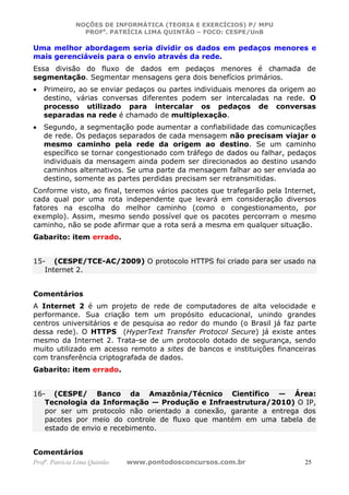 NOÇÕES DE INFORMÁTICA (TEORIA E EXERCÍCIOS) P/ MPU
                 PROFa. PATRÍCIA LIMA QUINTÃO – FOCO: CESPE/UnB

Uma melhor abordagem seria dividir os dados em pedaços menores e
mais gerenciáveis para o envio através da rede.
Essa divisão do fluxo de dados em pedaços menores é chamada de
segmentação. Segmentar mensagens gera dois benefícios primários.
•   Primeiro, ao se enviar pedaços ou partes individuais menores da origem ao
    destino, várias conversas diferentes podem ser intercaladas na rede. O
    processo utilizado para intercalar os pedaços de conversas
    separadas na rede é chamado de multiplexação.
•   Segundo, a segmentação pode aumentar a confiabilidade das comunicações
    de rede. Os pedaços separados de cada mensagem não precisam viajar o
    mesmo caminho pela rede da origem ao destino. Se um caminho
    específico se tornar congestionado com tráfego de dados ou falhar, pedaços
    individuais da mensagem ainda podem ser direcionados ao destino usando
    caminhos alternativos. Se uma parte da mensagem falhar ao ser enviada ao
    destino, somente as partes perdidas precisam ser retransmitidas.
Conforme visto, ao final, teremos vários pacotes que trafegarão pela Internet,
cada qual por uma rota independente que levará em consideração diversos
fatores na escolha do melhor caminho (como o congestionamento, por
exemplo). Assim, mesmo sendo possível que os pacotes percorram o mesmo
caminho, não se pode afirmar que a rota será a mesma em qualquer situação.
Gabarito: item errado.


15- (CESPE/TCE-AC/2009) O protocolo HTTPS foi criado para ser usado na
   Internet 2.


Comentários
A Internet 2 é um projeto de rede de computadores de alta velocidade e
performance. Sua criação tem um propósito educacional, unindo grandes
centros universitários e de pesquisa ao redor do mundo (o Brasil já faz parte
dessa rede). O HTTPS (HyperText Transfer Protocol Secure) já existe antes
mesmo da Internet 2. Trata-se de um protocolo dotado de segurança, sendo
muito utilizado em acesso remoto a sites de bancos e instituições financeiras
com transferência criptografada de dados.
Gabarito: item errado.


16- (CESPE/ Banco da Amazônia/Técnico Científico — Área:
   Tecnologia da Informação — Produção e Infraestrutura/2010) O IP,
   por ser um protocolo não orientado a conexão, garante a entrega dos
   pacotes por meio do controle de fluxo que mantém em uma tabela de
   estado de envio e recebimento.


Comentários
Profa. Patrícia Lima Quintão   www.pontodosconcursos.com.br               25
 