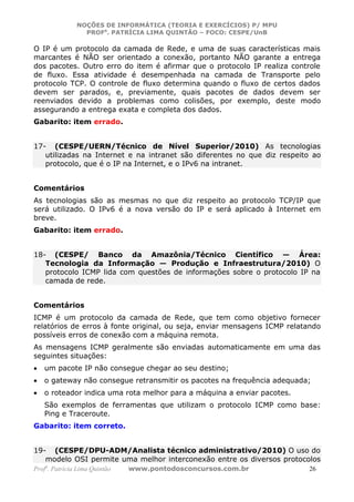 NOÇÕES DE INFORMÁTICA (TEORIA E EXERCÍCIOS) P/ MPU
                 PROFa. PATRÍCIA LIMA QUINTÃO – FOCO: CESPE/UnB

O IP é um protocolo da camada de Rede, e uma de suas características mais
marcantes é NÃO ser orientado a conexão, portanto NÃO garante a entrega
dos pacotes. Outro erro do item é afirmar que o protocolo IP realiza controle
de fluxo. Essa atividade é desempenhada na camada de Transporte pelo
protocolo TCP. O controle de fluxo determina quando o fluxo de certos dados
devem ser parados, e, previamente, quais pacotes de dados devem ser
reenviados devido a problemas como colisões, por exemplo, deste modo
assegurando a entrega exata e completa dos dados.
Gabarito: item errado.


17- (CESPE/UERN/Técnico de Nível Superior/2010) As tecnologias
   utilizadas na Internet e na intranet são diferentes no que diz respeito ao
   protocolo, que é o IP na Internet, e o IPv6 na intranet.


Comentários
As tecnologias são as mesmas no que diz respeito ao protocolo TCP/IP que
será utilizado. O IPv6 é a nova versão do IP e será aplicado à Internet em
breve.
Gabarito: item errado.


18- (CESPE/ Banco da Amazônia/Técnico Científico — Área:
   Tecnologia da Informação — Produção e Infraestrutura/2010) O
   protocolo ICMP lida com questões de informações sobre o protocolo IP na
   camada de rede.


Comentários
ICMP é um protocolo da camada de Rede, que tem como objetivo fornecer
relatórios de erros à fonte original, ou seja, enviar mensagens ICMP relatando
possíveis erros de conexão com a máquina remota.
As mensagens ICMP geralmente são enviadas automaticamente em uma das
seguintes situações:
•   um pacote IP não consegue chegar ao seu destino;
•   o gateway não consegue retransmitir os pacotes na frequência adequada;
•   o roteador indica uma rota melhor para a máquina a enviar pacotes.
    São exemplos de ferramentas que utilizam o protocolo ICMP como base:
    Ping e Traceroute.
Gabarito: item correto.


19- (CESPE/DPU-ADM/Analista técnico administrativo/2010) O uso do
   modelo OSI permite uma melhor interconexão entre os diversos protocolos
Profa. Patrícia Lima Quintão   www.pontodosconcursos.com.br               26
 