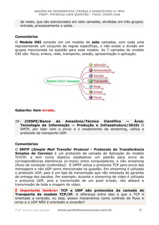 NOÇÕES DE INFORMÁTICA (TEORIA E EXERCÍCIOS) P/ MPU
                 PROFa. PATRÍCIA LIMA QUINTÃO – FOCO: CESPE/UnB

    de redes, que são estruturados em sete camadas, divididas em três grupos:
    entrada, processamento e saída.


Comentários
O Modelo OSI consiste em um modelo de sete camadas, com cada uma
representando um conjunto de regras específicas, e não existe a divisão em
grupos mencionada na questão para esse modelo. As 7 camadas do modelo
OSI são: física, enlace, rede, transporte, sessão, apresentação e aplicação.




Gabarito: item errado.


20- (CESPE/Banco         da   Amazônia/Técnico Científico  —    Área:
   Tecnologia da Informação — Produção e Infraestrutura/2010) O
   SMTP, por lidar com o envio e o recebimento de streaming, utiliza o
   protocolo de transporte UDP.


Comentários
O SMTP (Simple Mail Transfer Protocol - Protocolo de Transferência
Simples de Correio) é um protocolo da camada de Aplicação do modelo
TCP/IP, e tem como objetivo estabelecer um padrão para envio de
correspondências eletrônicas (e-mails) entre computadores, e não streaming
(fluxo de conteúdo multimídia)! O SMTP utiliza o protocolo TCP para envio das
mensagens e não UDP como mencionado na questão. Em streaming é utilizado
o protocolo UDP, pois é um tipo de transmissão que não necessita de garantia
de entrega dos pacotes. Por exemplo: durante o streaming de vídeo é utilizado
o protocolo UDP, pois a transmissão de um pixel errado, não afetará a
transmissão de toda a imagem do vídeo.
É importante lembrar: TCP e UDP são protocolos da camada de
Transporte do modelo TCP/IP. A diferença entre eles é que o TCP é
orientado a conexão, ou seja, possui mecanismos como controle de fluxo e
erros e o UDP NÃO é orientado a conexão!!

Profa. Patrícia Lima Quintão   www.pontodosconcursos.com.br               27
 