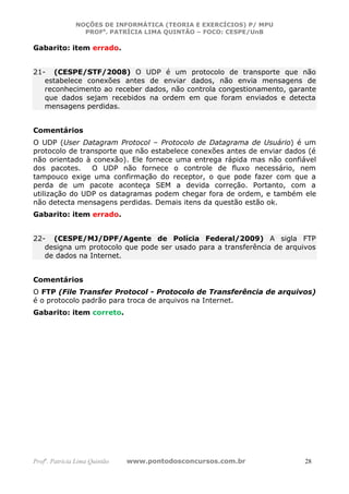 NOÇÕES DE INFORMÁTICA (TEORIA E EXERCÍCIOS) P/ MPU
                 PROFa. PATRÍCIA LIMA QUINTÃO – FOCO: CESPE/UnB

Gabarito: item errado.


21- (CESPE/STF/2008) O UDP é um protocolo de transporte que não
   estabelece conexões antes de enviar dados, não envia mensagens de
   reconhecimento ao receber dados, não controla congestionamento, garante
   que dados sejam recebidos na ordem em que foram enviados e detecta
   mensagens perdidas.


Comentários
O UDP (User Datagram Protocol – Protocolo de Datagrama de Usuário) é um
protocolo de transporte que não estabelece conexões antes de enviar dados (é
não orientado à conexão). Ele fornece uma entrega rápida mas não confiável
dos pacotes.    O UDP não fornece o controle de fluxo necessário, nem
tampouco exige uma confirmação do receptor, o que pode fazer com que a
perda de um pacote aconteça SEM a devida correção. Portanto, com a
utilização do UDP os datagramas podem chegar fora de ordem, e também ele
não detecta mensagens perdidas. Demais itens da questão estão ok.
Gabarito: item errado.


22- (CESPE/MJ/DPF/Agente de Polícia Federal/2009) A sigla FTP
   designa um protocolo que pode ser usado para a transferência de arquivos
   de dados na Internet.


Comentários
O FTP (File Transfer Protocol - Protocolo de Transferência de arquivos)
é o protocolo padrão para troca de arquivos na Internet.
Gabarito: item correto.




Profa. Patrícia Lima Quintão   www.pontodosconcursos.com.br             28
 