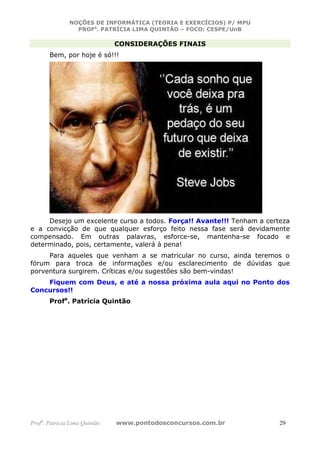 NOÇÕES DE INFORMÁTICA (TEORIA E EXERCÍCIOS) P/ MPU
                 PROFa. PATRÍCIA LIMA QUINTÃO – FOCO: CESPE/UnB

                               CONSIDERAÇÕES FINAIS
       Bem, por hoje é só!!!




     Desejo um excelente curso a todos. Força!! Avante!!! Tenham a certeza
e a convicção de que qualquer esforço feito nessa fase será devidamente
compensado. Em outras palavras, esforce-se, mantenha-se focado e
determinado, pois, certamente, valerá à pena!
     Para aqueles que venham a se matricular no curso, ainda teremos o
fórum para troca de informações e/ou esclarecimento de dúvidas que
porventura surgirem. Críticas e/ou sugestões são bem-vindas!
    Fiquem com Deus, e até a nossa próxima aula aqui no Ponto dos
Concursos!!
       Profa. Patrícia Quintão




Profa. Patrícia Lima Quintão   www.pontodosconcursos.com.br            29
 
