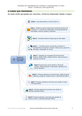 NOÇÕES DE INFORMÁTICA (TEORIA E EXERCÍCIOS) P/ MPU
                          PROFa. PATRÍCIA LIMA QUINTÃO

O CURSO QUE PROPONHO
As aulas serão agrupadas por assuntos, conforme disposição listada a seguir.




Profa. Patrícia Lima Quintão   www.pontodosconcursos.com.br                3
 