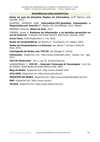 NOÇÕES DE INFORMÁTICA (TEORIA E EXERCÍCIOS) P/ MPU
                 PROFa. PATRÍCIA LIMA QUINTÃO – FOCO: CESPE/UnB

                               REFERÊNCIAS BIBLIOGRÁFICAS
Notas de aula da disciplina Noções de Informática, profa Patrícia Lima
Quintão. 2012.
QUINTÃO, PATRÍCIA LIMA. Informática-FCC-Questões Comentadas e
Organizadas por Assunto,2ª. Edição. Ed. Gen/Método, 2012. Novo!
BARRERE, Eduardo. Notas de Aula, 2011.
O'BRIEN, James A. Sistemas de informação: e as decisões gerenciais na
era da Internet. Tradução Cid Knipel Moreira. São Paulo: Saraiva, 2003.
Curso Cisco, CCNA Exploration v. 4.0, 2010.
Redes de Computadores, de Andrew S. Tanenbaum, 4ª. edição, 2003.
Redes de Computadores e a Internet, por James F. Kurose e Keith W.
Ross, 2010.
Interligação de Redes com TCP/IP, por Douglas E. Comer.
Infowester. Disponível em: http://www.infowester.com/. Acesso em: ago.
2011.
TCP/IP Illustrated – Vol. 1, por W. Richard Stevens.
ALBUQUERQUE, F. TCP/IP – Internet: Protocolos & Tecnologias. 3 ed. Rio
de Janeiro: Axcel Books do Brasil Editora Ltda. 2001.
Blog de Redes. Disponível em: http://www.redesbr.com/
GTA/UFRJ. Disponível em: http://www.gta.ufrj.br/.
PROJETOS DE REDES. Disponível em: http://www.projetoderedes.com.br/.
RNP. Disponível em: http://www.rnp.br/.
TELECO. Disponível em: http://www.teleco.com.br/.




Profa. Patrícia Lima Quintão      www.pontodosconcursos.com.br       30
 