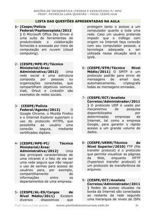 NOÇÕES DE INFORMÁTICA (TEORIA E EXERCÍCIOS) P/ MPU
                 PROFa. PATRÍCIA LIMA QUINTÃO – FOCO: CESPE/UnB

                 LISTA DAS QUESTÕES APRESENTADAS NA AULA
1- (Cespe/Polícia                              protegem tanto o acesso a um
   Federal/Papiloscopista/2012                 computador quanto a toda uma
   ) O Microsoft Office Sky Driver é           rede. Caso um usuário pretenda
   uma suíte de ferramentas de                 impedir que o tráfego com
   produtividade    e    colaboração           origem na Internet faça conexão
   fornecida e acessada por meio de            com seu computador pessoal, a
   computação em nuvem (cloud                  tecnologia   adequada    a   ser
   computing).                                 utilizada nessa situação será o
                                               IpV6.

2- (CESPE/MPE-PI/Técnico
   Ministerial/Área:                        6- (CESPE/STM/Técnico         Nível
   Administrativa/2012)       Uma              Médio/2011) O SMTP é um
   rede social é uma estrutura                 protocolo padrão para envio de
   composta    por   pessoas   ou              mensagens     de  email     que,
   organizações conectadas, que                automaticamente,     criptografa
   compartilham objetivos comuns.              todas as mensagens enviadas.
   Via6, Orkut e LinkedIn são
   exemplos de redes sociais.
                                            7- (CESPE/ECT/Analista
                                               Correios/Administrador/2011
3- (CESPE/Polícia                              ) O protocolo UDP é usado por
   Federal/Agente/2012)            O           mecanismos       de    pesquisa
   Google Chrome, o Mozilla Firefox            disponibilizados            por
   e o Internet Explorer suportam o            determinadas     empresas    da
   uso do protocolo HTTPS, que                 Internet, tal como a empresa
   possibilita   ao     usuário  uma           Google, para garantir o rápido
   conexão      segura,      mediante          acesso a um grande volume de
   certificados digitais.                      dados.


4- (CESPE/MPE-PI/           Técnico         8- (CESPE/UERN/Técnico            de
   Ministerial/Área:                           Nível Superior/2010) FTP (file
   Administrativa/2012)         Uma            transfer protocol) é o protocolo
   das principais características de           que permite visualizar as páginas
   uma intranet é o fato de ela ser            da    Web,     enquanto     HTTP
   uma rede segura que não requer              (hypertext transfer protocol) é
   o uso de senhas para acesso de              um protocolo de transferência de
   usuários para, por exemplo,                 arquivos.
   compartilhamento               de
   informações       entre        os
   departamentos de uma empresa.            9- (CESPE/ECT/Analista
                                               Correios/Administrador/2011
                                               ) Redes de acesso situadas na
5- (CESPE/AL-ES/Cargos         de              borda da Internet são conectadas
   Nível Médio/2011)      Existem              ao restante da rede segundo
   diversos  dispositivos     que              uma hierarquia de níveis de ISPs
Profa. Patrícia Lima Quintão   www.pontodosconcursos.com.br                 31
 