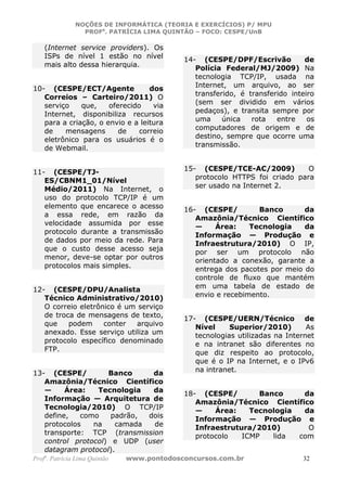 NOÇÕES DE INFORMÁTICA (TEORIA E EXERCÍCIOS) P/ MPU
                 PROFa. PATRÍCIA LIMA QUINTÃO – FOCO: CESPE/UnB

    (Internet service providers). Os
    ISPs de nível 1 estão no nível          14- (CESPE/DPF/Escrivão           de
    mais alto dessa hierarquia.
                                               Polícia Federal/MJ/2009) Na
                                               tecnologia TCP/IP, usada na
                                               Internet, um arquivo, ao ser
10- (CESPE/ECT/Agente             dos
   Correios – Carteiro/2011) O                 transferido, é transferido inteiro
   serviço    que,    oferecido    via         (sem ser dividido em vários
   Internet, disponibiliza recursos            pedaços), e transita sempre por
                                               uma     única   rota   entre    os
   para a criação, o envio e a leitura
                                               computadores de origem e de
   de    mensagens       de    correio
                                               destino, sempre que ocorre uma
   eletrônico para os usuários é o
                                               transmissão.
   de Webmail.

                                            15- (CESPE/TCE-AC/2009)          O
11- (CESPE/TJ-
                                               protocolo HTTPS foi criado para
   ES/CBNM1_01/Nível
                                               ser usado na Internet 2.
   Médio/2011) Na Internet, o
   uso do protocolo TCP/IP é um
   elemento que encarece o acesso           16- (CESPE/         Banco       da
   a essa rede, em razão da                    Amazônia/Técnico Científico
   velocidade assumida por esse                —     Área:    Tecnologia    da
   protocolo durante a transmissão             Informação — Produção e
   de dados por meio da rede. Para             Infraestrutura/2010) O IP,
   que o custo desse acesso seja               por ser um protocolo não
   menor, deve-se optar por outros             orientado a conexão, garante a
   protocolos mais simples.                    entrega dos pacotes por meio do
                                               controle de fluxo que mantém
                                               em uma tabela de estado de
12- (CESPE/DPU/Analista
   Técnico Administrativo/2010)                envio e recebimento.
   O correio eletrônico é um serviço
   de troca de mensagens de texto,          17- (CESPE/UERN/Técnico de
   que    podem     conter   arquivo           Nível     Superior/2010)        As
   anexado. Esse serviço utiliza um
                                               tecnologias utilizadas na Internet
   protocolo específico denominado             e na intranet são diferentes no
   FTP.                                        que diz respeito ao protocolo,
                                               que é o IP na Internet, e o IPv6
                                               na intranet.
13- (CESPE/         Banco     da
   Amazônia/Técnico Científico
   —     Área:   Tecnologia   da            18- (CESPE/        Banco     da
   Informação — Arquitetura de                 Amazônia/Técnico Científico
   Tecnologia/2010) O TCP/IP                   —    Área:    Tecnologia  da
   define,   como    padrão, dois              Informação — Produção e
   protocolos   na    camada  de               Infraestrutura/2010)       O
   transporte: TCP (transmission               protocolo   ICMP   lida  com
   control protocol) e UDP (user
   datagram protocol).
Profa. Patrícia Lima Quintão   www.pontodosconcursos.com.br                  32
 