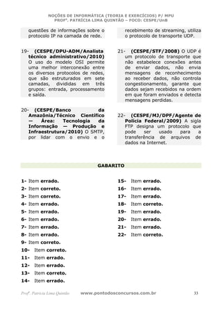 NOÇÕES DE INFORMÁTICA (TEORIA E EXERCÍCIOS) P/ MPU
                 PROFa. PATRÍCIA LIMA QUINTÃO – FOCO: CESPE/UnB

    questões de informações sobre o             recebimento de streaming, utiliza
    protocolo IP na camada de rede.             o protocolo de transporte UDP.


19- (CESPE/DPU-ADM/Analista                 21- (CESPE/STF/2008) O UDP é
   técnico administrativo/2010)                um protocolo de transporte que
   O uso do modelo OSI permite                 não estabelece conexões antes
   uma melhor interconexão entre               de enviar dados, não envia
   os diversos protocolos de redes,            mensagens de reconhecimento
   que são estruturados em sete                ao receber dados, não controla
   camadas, divididas em três                  congestionamento, garante que
   grupos: entrada, processamento              dados sejam recebidos na ordem
   e saída.                                    em que foram enviados e detecta
                                               mensagens perdidas.

20- (CESPE/Banco            da
   Amazônia/Técnico Científico              22- (CESPE/MJ/DPF/Agente de
   —    Área:   Tecnologia  da                 Polícia Federal/2009) A sigla
   Informação — Produção e                     FTP designa um protocolo que
   Infraestrutura/2010) O SMTP,                pode    ser   usado  para   a
   por lidar com o envio e o                   transferência de arquivos de
                                               dados na Internet.




                                     GABARITO


1- Item errado.                             15-   Item errado.
2- Item correto.                            16-   Item errado.
3- Item correto.                            17-   Item errado.
4- Item errado.                             18-   Item correto.
5- Item errado.                             19-   Item errado.
6- Item errado.                             20-   Item errado.
7- Item errado.                             21-   Item errado.
8- Item errado.                             22-   Item correto.
9- Item correto.
10-    Item correto.
11-    Item errado.
12-    Item errado.
13-    Item correto.
14-    Item errado.

Profa. Patrícia Lima Quintão   www.pontodosconcursos.com.br                  33
 