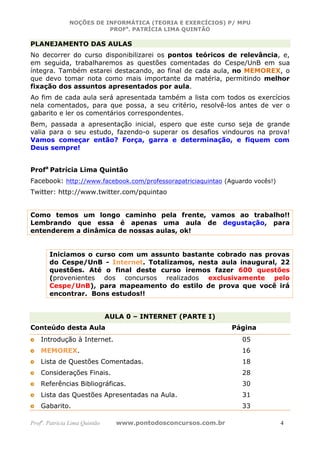 NOÇÕES DE INFORMÁTICA (TEORIA E EXERCÍCIOS) P/ MPU
                          PROFa. PATRÍCIA LIMA QUINTÃO

PLANEJAMENTO DAS AULAS
No decorrer do curso disponibilizarei os pontos teóricos de relevância, e,
em seguida, trabalharemos as questões comentadas do Cespe/UnB em sua
íntegra. Também estarei destacando, ao final de cada aula, no MEMOREX, o
que devo tomar nota como mais importante da matéria, permitindo melhor
fixação dos assuntos apresentados por aula.
Ao fim de cada aula será apresentada também a lista com todos os exercícios
nela comentados, para que possa, a seu critério, resolvê-los antes de ver o
gabarito e ler os comentários correspondentes.
Bem, passada a apresentação inicial, espero que este curso seja de grande
valia para o seu estudo, fazendo-o superar os desafios vindouros na prova!
Vamos começar então? Força, garra e determinação, e fiquem com
Deus sempre!


Profa Patrícia Lima Quintão
Facebook: http://www.facebook.com/professorapatriciaquintao (Aguardo vocês!)
Twitter: http://www.twitter.com/pquintao


Como temos um longo caminho pela frente, vamos ao trabalho!!
Lembrando que essa é apenas uma aula de degustação, para
entenderem a dinâmica de nossas aulas, ok!


       Iniciamos o curso com um assunto bastante cobrado nas provas
       do Cespe/UnB - Internet. Totalizamos, nesta aula inaugural, 22
       questões. Até o final deste curso iremos fazer 600 questões
       (provenientes dos concursos realizados exclusivamente pelo
       Cespe/UnB), para mapeamento do estilo de prova que você irá
       encontrar. Bons estudos!!


                               AULA 0 – INTERNET (PARTE I)
Conteúdo desta Aula                                             Página
    Introdução à Internet.                                        05
    MEMOREX.                                                      16
    Lista de Questões Comentadas.                                 18
    Considerações Finais.                                         28
    Referências Bibliográficas.                                   30
    Lista das Questões Apresentadas na Aula.                      31
    Gabarito.                                                     33

Profa. Patrícia Lima Quintão     www.pontodosconcursos.com.br                  4
 