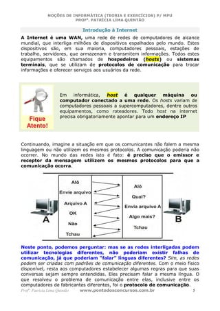 NOÇÕES DE INFORMÁTICA (TEORIA E EXERCÍCIOS) P/ MPU
                          PROFa. PATRÍCIA LIMA QUINTÃO

                                Introdução à Internet
A Internet é uma WAN, uma rede de redes de computadores de alcance
mundial, que interliga milhões de dispositivos espalhados pelo mundo. Estes
dispositivos são, em sua maioria, computadores pessoais, estações de
trabalho, servidores, que armazenam e transmitem informações. Todos estes
equipamentos são chamados de hospedeiros (hosts) ou sistemas
terminais, que se utilizam de protocolos de comunicação para trocar
informações e oferecer serviços aos usuários da rede.




                      Em    informática,   host   é qualquer     máquina   ou
                      computador conectado a uma rede. Os hosts variam de
                      computadores pessoais a supercomputadores, dentre outros
                      equipamentos, como roteadores. Todo host na internet
                      precisa obrigatoriamente apontar para um endereço IP




Continuando, imagine a situação em que os comunicantes não falem a mesma
linguagem ou não utilizem os mesmos protocolos. A comunicação poderia não
ocorrer. No mundo das redes isto é fato: é preciso que o emissor e
receptor da mensagem utilizem os mesmos protocolos para que a
comunicação ocorra.




Neste ponto, podemos perguntar: mas se as redes interligadas podem
utilizar tecnologias diferentes, não poderiam existir falhas de
comunicação, já que poderiam “falar” línguas diferentes? Sim, as redes
podem ser criadas com padrões de comunicação diferentes. Com o meio físico
disponível, resta aos computadores estabelecer algumas regras para que suas
conversas sejam sempre entendidas. Eles precisam falar a mesma língua. O
que resolveu o problema de comunicação entre elas, inclusive entre os
computadores de fabricantes diferentes, foi o protocolo de comunicação.
Profa. Patrícia Lima Quintão   www.pontodosconcursos.com.br                 5
 