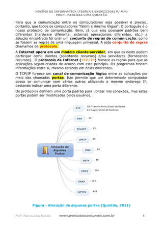 NOÇÕES DE INFORMÁTICA (TEORIA E EXERCÍCIOS) P/ MPU
                          PROFa. PATRÍCIA LIMA QUINTÃO

Para que a comunicação entre os computadores seja possível é preciso,
portanto, que todos os computadores “falem a mesma língua”. O português é o
nosso protocolo de comunicação. Bem, já que eles possuem padrões bem
diferentes (hardware diferente, sistemas operacionais diferentes, etc.) a
solução encontrada foi criar um conjunto de regras de comunicação, como
se fossem as regras de uma linguagem universal. A este conjunto de regras
chamamos de protocolo.
A Internet opera em um modelo cliente-servidor, em que os hosts podem
participar como clientes (solicitando recursos) e/ou servidores (fornecendo
recursos). O protocolo da Internet (TCP/IP) fornece as regras para que as
aplicações sejam criadas de acordo com este princípio. Os programas trocam
informações entre si, mesmo estando em hosts diferentes.
O TCP/IP fornece um canal de comunicação lógico entre as aplicações por
meio das chamadas portas. Isto permite que um determinado computador
possa se comunicar com vários outros utilizando o mesmo endereço IP,
bastando indicar uma porta diferente.
Os protocolos definem uma porta padrão para utilizar nas conexões, mas estas
portas podem ser modificadas pelos usuários.




             Figura - Alocação de algumas portas (Quintão, 2011)


Profa. Patrícia Lima Quintão   www.pontodosconcursos.com.br              6
 