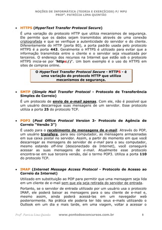 NOÇÕES DE INFORMÁTICA (TEORIA E EXERCÍCIOS) P/ MPU
                          PROFa. PATRÍCIA LIMA QUINTÃO



•   HTTPS (HyperText Transfer Protocol Secure)
    É uma variação do protocolo HTTP que utiliza mecanismos de segurança.
    Ele permite que os dados sejam transmitidos através de uma conexão
    criptografada e que se verifique a autenticidade do servidor e do cliente.
    Diferentemente do HTTP (porta 80), a porta padrão usada pelo protocolo
    HTTPS é a porta 443. Geralmente o HTTPS é utilizado para evitar que a
    informação transmitida entre o cliente e o servidor seja visualizada por
    terceiros. O endereço dos recursos na Internet que estão sob o protocolo
    HTTPS inicia-se por 'https://'. Um bom exemplo é o uso do HTTPS em
    sites de compras online.
               O HyperText Transfer Protocol Secure - HTTPS - é
                  uma variação do protocolo HTTP que utiliza
                         mecanismos de segurança.


•   SMTP (Simple Mail Transfer Protocol - Protocolo de Transferência
    Simples de Correio)
    É um protocolo de envio de e-mail apenas. Com ele, não é possível que
    um usuário descarregue suas mensagens de um servidor. Esse protocolo
    utiliza a porta 25 do protocolo TCP.


•   POP3 (Post Office Protocol Version 3- Protocolo de Agência de
    Correio “Versão 3”)
    É usado para o recebimento de mensagens de e-mail. Através do POP,
    um usuário transfere, para seu computador, as mensagens armazenadas
    em sua caixa postal no servidor. Assim, a partir do momento em que você
    descarregar as mensagens do servidor de e-mail para o seu computador,
    mesmo estando off-line (desconectado da Internet), você conseguirá
    acessar as suas mensagens de e-mail. Atualmente esse protocolo
    encontra-se em sua terceira versão, daí o termo POP3. Utiliza a porta 110
    do protocolo TCP.


•   IMAP (Internet Message Access Protocol - Protocolo de Acesso ao
    Correio da Internet)
    Utilizado em substituição ao POP para permitir que uma mensagem seja lida
    em um cliente de e-mail sem que ela seja retirada do servidor de entrada.
    Portanto, se o servidor de entrada utilizado por um usuário usa o protocolo
    IMAP, ele poderá baixar as mensagens para o seu cliente de e-mail e,
    mesmo assim, ainda poderá acessá-las em um navegador web
    posteriormente. Na prática ele poderia ter lido seus e-mails utilizando o
    Outlook em um dia e mais tarde, em uma viagem, voltar a acessar o


Profa. Patrícia Lima Quintão   www.pontodosconcursos.com.br                 8
 
