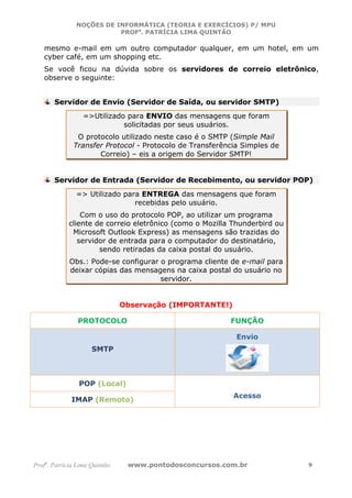 NOÇÕES DE INFORMÁTICA (TEORIA E EXERCÍCIOS) P/ MPU
                          PROFa. PATRÍCIA LIMA QUINTÃO

   mesmo e-mail em um outro computador qualquer, em um hotel, em um
   cyber café, em um shopping etc.
   Se você ficou na dúvida sobre os servidores de correio eletrônico,
   observe o seguinte:


       Servidor de Envio (Servidor de Saída, ou servidor SMTP)
                  =>Utilizado para ENVIO das mensagens que foram
                             solicitadas por seus usuários.
               O protocolo utilizado neste caso é o SMTP (Simple Mail
              Transfer Protocol - Protocolo de Transferência Simples de
                     Correio) – eis a origem do Servidor SMTP!


       Servidor de Entrada (Servidor de Recebimento, ou servidor POP)
               => Utilizado para ENTREGA das mensagens que foram
                               recebidas pelo usuário.
                Com o uso do protocolo POP, ao utilizar um programa
            cliente de correio eletrônico (como o Mozilla Thunderbird ou
             Microsoft Outlook Express) as mensagens são trazidas do
               servidor de entrada para o computador do destinatário,
                     sendo retiradas da caixa postal do usuário.
             Obs.: Pode-se configurar o programa cliente de e-mail para
             deixar cópias das mensagens na caixa postal do usuário no
                                      servidor.


                               Observação (IMPORTANTE!)

                PROTOCOLO                                FUNÇÃO

                                                           Envio
                     SMTP



                POP (Local)
                                                          Acesso
             IMAP (Remoto)




Profa. Patrícia Lima Quintão    www.pontodosconcursos.com.br               9
 