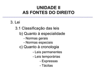UNIDADE II
         AS FONTES DO DIREITO

3. Lei
   3.1 Classificação das leis
     b) Quanto à especialidade
         - Normas gerais
         - Normas especiais
     c) Quanto à cronologia
              - Leis permanentes
              - Leis temporárias
                   - Expressas
                   - Tácitas
 