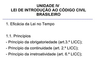 UNIDADE IV
   LEI DE INTRODUÇÃO AO CÓDIGO CIVIL
               BRASILEIRO

1. Eficácia da Lei no Tempo


1.1. Princípios
- Princípio da obrigatoriedade (art.3.º LICC);
- Princípio da continuidade (art. 2.º LICC);
- Princípio da irretroatividade (art. 6.º LICC);
 