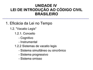 UNIDADE IV
  LEI DE INTRODUÇÃO AO CÓDIGO CIVIL
              BRASILEIRO

1. Eficácia da Lei no Tempo
  1.2. "Vacatio Legis"
     1.2.1. Conceito
        - Cognitivo
        - Instrumental
     1.2.2 Sistemas de vacatio legis
        - Sistema simultâneo ou sincrônico
        - Sistema progressivo
        - Sistema omisso
 