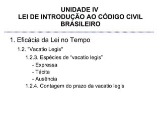 UNIDADE IV
  LEI DE INTRODUÇÃO AO CÓDIGO CIVIL
              BRASILEIRO

1. Eficácia da Lei no Tempo
  1.2. "Vacatio Legis"
     1.2.3. Espécies de “vacatio legis”
        - Expressa
        - Tácita
        - Ausência
     1.2.4. Contagem do prazo da vacatio legis
 