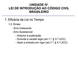 UNIDADE IV
  LEI DE INTRODUÇÃO AO CÓDIGO CIVIL
              BRASILEIRO

1. Eficácia da Lei no Tempo
  1.3. Errata
     - Erro Irrelevante
     - Erro Substancial
        - Anterior à publicação
        - Durante a vacatio legis (art.1.º, § 3.º LICC)
        - Após a entrada em vigor (art.1.º, § 4.º LICC)
 