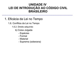 UNIDADE IV
  LEI DE INTRODUÇÃO AO CÓDIGO CIVIL
              BRASILEIRO

1. Eficácia da Lei no Tempo
  1.6. Conflitos da Lei no Tempo
     1.6.2. Direito adquirido
        b) Coisa Julgada
           - Espécies
           - Formal
           - Material
           - Suprema (soberana)
 