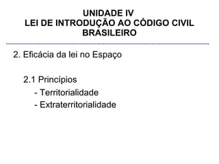 UNIDADE IV
  LEI DE INTRODUÇÃO AO CÓDIGO CIVIL
              BRASILEIRO

2. Eficácia da lei no Espaço

  2.1 Princípios
     - Territorialidade
     - Extraterritorialidade
 