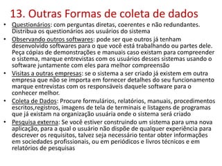 13. Outras Formas de coleta de dados
• Questionários: com perguntas diretas, coerentes e não redundantes.
Distribua os questionários aos usuários do sistema
• Observando outros softwares: pode ser que outros já tenham
desenvolvido softwares para o que você está trabalhando ou partes dele.
Peça cópias de demonstrações e manuais caso existam para compreender
o sistema, marque entrevistas com os usuários desses sistemas usando o
software juntamente com eles para melhor compreensão
• Visitas a outras empresas: se o sistema a ser criado já existem em outra
empresa que não se importa em fornecer detalhes do seu funcionamento
marque entrevistas com os responsáveis daquele software para o
conhecer melhor.
• Coleta de Dados: Procure formulários, relatórios, manuais, procedimentos
escritos,registros, imagens de tela de terminais e listagens de programas
que já existam na organização usuária onde o sistema será criado
• Pesquisa externa: Se você estiver construindo um sistema para uma nova
aplicação, para a qual o usuário não dispõe de qualquer experiência para
descrever os requisitos, talvez seja necessário tentar obter informações
em sociedades profissionais, ou em periódicos e livros técnicos e em
relatórios de pesquisas
 