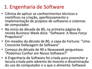 1. Engenharia de Software
• Ciência de aplicar os conhecimentos técnicos e
científicos na criação, aperfeiçoamento e
implementação de projetos de softwares e sistemas
de computador.
• No inicio da década de 80, na primeira página da
revista Business Week dizia: "Software: A Nova Força
Propulsora“
• Em meados da década de 80, a capa da Fortune: "Uma
Crescente Defasagem de Software“
• Começo da década de 90 a Newsweek perguntava:
"Podemos Confiar em Nosso Software?"
• A Engenharia de Software foi criada para preencher a
lacuna criada pelo advento do invento e disseminação
do uso do computador e o que o alimenta: Software
 