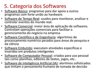 5. Categoria dos Softwares
• Software Básico: programas para dar apoio a outros
programas com forte união ao hardware.
• Software de Tempo Real: usados para monitorar, analisar e
controlar eventos do mundo real.
• Software Comercial: maior área de aplicação de softwares.
Controlam operações comerciais para facilitar o
gerenciamento do negócio na empresa
• Software Cientifico e de Engenharia: algoritmos de
processamento numérico pesados para áreas de pesquisa e
da ciência
• Software Embutido: executam atividades específicas e
inseridos em produtos inteligentes
• Software de Computador Pessoal: criados para uso pessoal
tais como planilhas, editores de textos, jogos, etc..
• Software de Inteligência Artificial (IA): aloritmos sofisticados
que imitam o pensamento humano de tomada de decisão
 