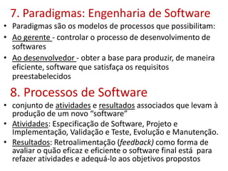 7. Paradigmas: Engenharia de Software
• Paradigmas são os modelos de processos que possibilitam:
• Ao gerente - controlar o processo de desenvolvimento de
softwares
• Ao desenvolvedor - obter a base para produzir, de maneira
eficiente, software que satisfaça os requisitos
preestabelecidos
8. Processos de Software
• conjunto de atividades e resultados associados que levam à
produção de um novo “software”
• Atividades: Especificação de Software, Projeto e
Implementação, Validação e Teste, Evolução e Manutenção.
• Resultados: Retroalimentação (feedback) como forma de
avaliar o quão eficaz e eficiente o software final está para
refazer atividades e adequá-lo aos objetivos propostos
 