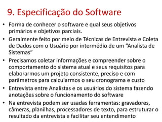 9. Especificação do Software
• Forma de conhecer o software e qual seus objetivos
primários e objetivos parciais.
• Geralmente feito por meio de Técnicas de Entrevista e Coleta
de Dados com o Usuário por intermédio de um “Analista de
Sistemas”
• Precisamos coletar informações e compreender sobre o
comportamento do sistema atual e seus requisitos para
elaborarmos um projeto consistente, preciso e com
parâmetros para calcularmos o seu cronograma e custo
• Entrevista entre Analistas e os usuários do sistema fazendo
anotações sobre o funcionamento do software
• Na entrevista podem ser usadas ferramentas: gravadores,
câmeras, planilhas, processadores de texto, para estruturar o
resultado da entrevista e facilitar seu entendimento
 