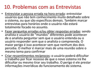 10. Problemas com as Entrevistas
• Entrevistar a pessoa errada na hora errada: entrevistar
usuários que não tem conhecimento muito detalhado sobre
o sistema, ou que são específicos demais. Também marcar
entrevistas para horários onde o usuário não estará
totalmente focado no assunto.
• Fazer perguntas erradas e/ou obter respostas erradas: sendo
analista e usuário de “mundos” diferentes pode acontecer
de o analista perguntar sem que o usuário entenda ou o
usuário responder sem que o analista o compreenda. O
maior perigo é isso acontecer sem que nenhum dos dois
perceba. O melhor é marcar mais de uma reunião sobre o
mesmo tema para confirmar
• Criar ressentimentos recíprocos: o usuário poderá dificultar
o trabalho por ficar receoso de que o novo sistema irá lhe
dificultar ou mesmo tirar seu trabalho. O perigo é ele prestar
informações inverídicas do funcionamento do sistema.
 