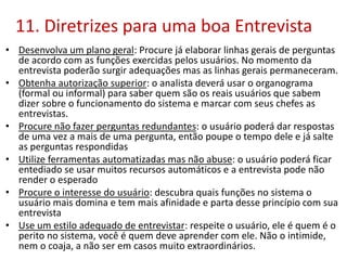11. Diretrizes para uma boa Entrevista
• Desenvolva um plano geral: Procure já elaborar linhas gerais de perguntas
de acordo com as funções exercidas pelos usuários. No momento da
entrevista poderão surgir adequações mas as linhas gerais permaneceram.
• Obtenha autorização superior: o analista deverá usar o organograma
(formal ou informal) para saber quem são os reais usuários que sabem
dizer sobre o funcionamento do sistema e marcar com seus chefes as
entrevistas.
• Procure não fazer perguntas redundantes: o usuário poderá dar respostas
de uma vez a mais de uma pergunta, então poupe o tempo dele e já salte
as perguntas respondidas
• Utilize ferramentas automatizadas mas não abuse: o usuário poderá ficar
entediado se usar muitos recursos automáticos e a entrevista pode não
render o esperado
• Procure o interesse do usuário: descubra quais funções no sistema o
usuário mais domina e tem mais afinidade e parta desse princípio com sua
entrevista
• Use um estilo adequado de entrevistar: respeite o usuário, ele é quem é o
perito no sistema, você é quem deve aprender com ele. Não o intimide,
nem o coaja, a não ser em casos muito extraordinários.
 