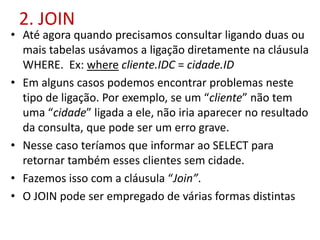 2. JOIN
• Até agora quando precisamos consultar ligando duas ou
mais tabelas usávamos a ligação diretamente na cláusula
WHERE. Ex: where cliente.IDC = cidade.ID
• Em alguns casos podemos encontrar problemas neste
tipo de ligação. Por exemplo, se um “cliente” não tem
uma “cidade” ligada a ele, não iria aparecer no resultado
da consulta, que pode ser um erro grave.
• Nesse caso teríamos que informar ao SELECT para
retornar também esses clientes sem cidade.
• Fazemos isso com a cláusula “Join”.
• O JOIN pode ser empregado de várias formas distintas
 