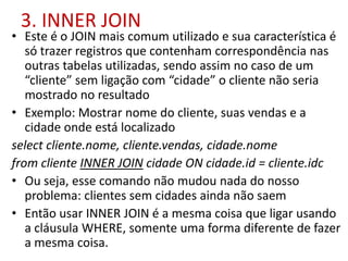 3. INNER JOIN
• Este é o JOIN mais comum utilizado e sua característica é
só trazer registros que contenham correspondência nas
outras tabelas utilizadas, sendo assim no caso de um
“cliente” sem ligação com “cidade” o cliente não seria
mostrado no resultado
• Exemplo: Mostrar nome do cliente, suas vendas e a
cidade onde está localizado
select cliente.nome, cliente.vendas, cidade.nome
from cliente INNER JOIN cidade ON cidade.id = cliente.idc
• Ou seja, esse comando não mudou nada do nosso
problema: clientes sem cidades ainda não saem
• Então usar INNER JOIN é a mesma coisa que ligar usando
a cláusula WHERE, somente uma forma diferente de fazer
a mesma coisa.
 