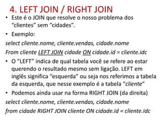 4. LEFT JOIN / RIGHT JOIN
• Este é o JOIN que resolve o nosso problema dos
“clientes” sem “cidades”.
• Exemplo:
select cliente.nome, cliente.vendas, cidade.nome
From cliente LEFT JOIN cidade ON cidade.id = cliente.idc
• O “LEFT” indica de qual tabela você se refere ao estar
querendo o resultado mesmo sem ligação. LEFT em
inglês significa “esquerda” ou seja nos referimos a tabela
da esquerda, que nesse exemplo é a tabela “cliente”
• Podemos ainda usar na forma RIGHT JOIN (da direita)
select cliente.nome, cliente.vendas, cidade.nome
from cidade RIGHT JOIN cliente ON cidade.id = cliente.idc
 