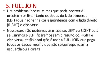 5. FULL JOIN
• Um problema incomum mas que pode ocorrer é
precisarmos listar tanto os dados do lado esquerdo
(LEFT) que não tenha correspondência com o lado direito
(RIGHT) e vice-versa.
• Nesse caso não podemos usar apenas LEFT ou RIGHT pois
se usarmos o LEFT ficaremos sem o resulto do RIGHT e
vice-versa, então a solução é usar o FULL JOIN que pega
todos os dados mesmo que não se correspondam a
esquerda ou a direita.
 
