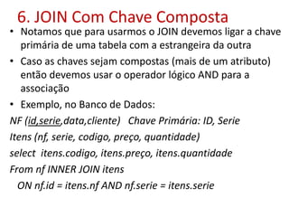 6. JOIN Com Chave Composta
• Notamos que para usarmos o JOIN devemos ligar a chave
primária de uma tabela com a estrangeira da outra
• Caso as chaves sejam compostas (mais de um atributo)
então devemos usar o operador lógico AND para a
associação
• Exemplo, no Banco de Dados:
NF (id,serie,data,cliente) Chave Primária: ID, Serie
Itens (nf, serie, codigo, preço, quantidade)
select itens.codigo, itens.preço, itens.quantidade
From nf INNER JOIN itens
ON nf.id = itens.nf AND nf.serie = itens.serie
 