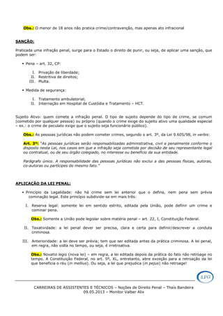 CARREIRAS DE ASSISTENTES E TÉCNICOS – Noções de Direito Penal – Thaís Bandeira
09.05.2013 – Monitor Valber Alix
Obs.: O menor de 18 anos não pratica crime/contravenção, mas apenas ato infracional
SANÇÃO:
Praticada uma infração penal, surge para o Estado o direito de punir, ou seja, de aplicar uma sanção, que
podem ser:
Pena – art. 32, CP:
I. Privação de liberdade;
II. Restritiva de direitos;
III. Multa.
Medida de segurança:
I. Tratamento ambulatorial;
II. Internação em Hospital de Custódia e Tratamento – HCT.
Sujeito Ativo: quem comete a infração penal. O tipo de sujeito depende do tipo de crime, se comum
(cometido por qualquer pessoa) ou próprio (quando o crime exige do sujeito ativo uma qualidade especial
– ex.: o crime de peculato exige que o sujeito seja funcionário público).
Obs.: As pessoas jurídicas não podem cometer crimes, segundo o art. 3º, da Lei 9.605/98, in verbis:
Art. 3º: “As pessoas jurídicas serão responsabilizadas administrativa, civil e penalmente conforme o
disposto nesta Lei, nos casos em que a infração seja cometida por decisão de seu representante legal
ou contratual, ou de seu órgão colegiado, no interesse ou benefício da sua entidade.
Parágrafo único. A responsabilidade das pessoas jurídicas não exclui a das pessoas físicas, autoras,
co-autoras ou partícipes do mesmo fato.”
APLICAÇÃO DA LEI PENAL:
Princípio da Legalidade: não há crime sem lei anterior que o defina, nem pena sem prévia
cominação legal. Este princípio subdivide-se em mais três:
I. Reserva legal: somente lei em sentido estrito, editada pela União, pode definir um crime e
cominar pena.
Obs.: Somente a União pode legislar sobre matéria penal – art. 22, I, Constituição Federal.
II. Taxatividade: a lei penal dever ser precisa, clara e certa para definir/descrever a conduta
criminosa.
III. Anterioridade: a lei deve ser prévia; tem que ser editada antes da prática criminosa. A lei penal,
em regra, não volta no tempo, ou seja, é irretroativa.
Obs.: Novatio legis (nova lei) – em regra, a lei editada depois da prática do fato não retroage no
tempo. A Constituição Federal, no art. 5º, XL, entretanto, abre exceção para a retroação da lei
que beneficia o réu (in mellius). Ou seja, a lei que prejudica (in pejus) não retroage!
 