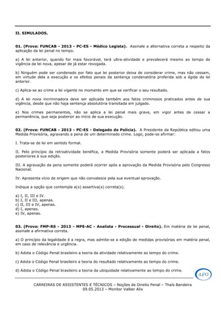 CARREIRAS DE ASSISTENTES E TÉCNICOS – Noções de Direito Penal – Thaís Bandeira
09.05.2013 – Monitor Valber Alix
II. SIMULADOS.
01. (Prova: FUNCAB - 2013 - PC-ES - Médico Legista). Assinale a alternativa correta a respeito da
aplicação da lei penal no tempo.
a) A lei anterior, quando for mais favorável, terá ultra-atividade e prevalecerá mesmo ao tempo de
vigência da lei nova, apesar de já estar revogada.
b) Ninguém pode ser condenado por fato que lei posterior deixa de considerar crime, mas não cessam,
em virtude dela a execução e os efeitos penais da sentença condenatória proferida sob a égide da lei
anterior.
c) Aplica-se ao crime a lei vigente no momento em que se verificar o seu resultado.
d) A lei nova incriminadora deve ser aplicada também aos fatos criminosos praticados antes de sua
vigência, desde que não haja sentença absolutória transitada em julgado.
e) Nos crimes permanentes, não se aplica a lei penal mais grave, em vigor antes de cessar a
permanência, que seja posterior ao início de sua execução.
02. (Prova: FUNCAB - 2013 - PC-ES - Delegado de Polícia). A Presidente da República editou uma
Medida Provisória, agravando a pena de um determinado crime. Logo, pode-se afirmar:
I. Trata-se de lei em sentido formal.
II. Pelo princípio da retroatividade benéfica, a Medida Provisória somente poderá ser aplicada a fatos
posteriores à sua edição.
III. A agravação da pena somente poderá ocorrer após a aprovação da Medida Provisória pelo Congresso
Nacional.
IV. Apresenta vício de origem que não convalesce pela sua eventual aprovação.
Indique a opção que contempla a(s) assertiva(s) correta(s).
a) I, II, III e IV.
b) I, II e III, apenas.
c) II, III e IV, apenas.
d) I, apenas.
e) IV, apenas.
03. (Prova: FMP-RS - 2013 - MPE-AC - Analista - Processual - Direito). Em matéria de lei penal,
assinale a afirmativa correta.
a) O princípio da legalidade é a regra, mas admite-se a edição de medidas provisórias em matéria penal,
em caso de relevância e urgência.
b) Adota o Código Penal brasileiro a teoria da atividade relativamente ao tempo do crime.
c) Adota o Código Penal brasileiro a teoria do resultado relativamente ao tempo do crime.
d) Adota o Código Penal brasileiro a teoria da ubiquidade relativamente ao tempo do crime.
 