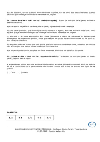 CARREIRAS DE ASSISTENTES E TÉCNICOS – Noções de Direito Penal – Thaís Bandeira
09.05.2013 – Monitor Valber Alix
e) A lei posterior, que de qualquer modo favorecer o agente, não se aplica aos fatos anteriores, quando
decididos por sentença condenatória transitada em julgado.
04. (Prova: FUNCAB - 2012 - PC-RO - Médico Legista). Acerca da aplicação da lei penal, assinale a
alternativa correta.
a) Na ausência de previsão de crime pela lei penal, é possível recorrer à analogia.
b) A lei penal posterior, que de qualquer modo favorecer o agente, aplica-se aos fatos anteriores, salvo
aqueles que já tenham sido objeto de sentença condenatória transitada em julgado.
c) Aplica-se a lei penal estrangeira aos crimes praticados a bordo de aeronaves ou embarcações
estrangeiras de propriedade privada, ainda que estejam em pouso no território nacional ou em porto ou
mar territorial brasileiro.
d) Ninguém pode ser punido por fato que lei posterior deixa de considerar crime, cessando em virtude
dela a execução e os efeitos penais da sentença condenatória.
e) A lei penal posterior não se aplica aos fatos anteriores, ainda que em benefício do agente.
05. (Prova: CESPE - 2012 - PC-AL - Agente de Polícia). A respeito de princípios gerais do direito
penal, julgue o item a seguir.
A lei penal mais severa aplica-se ao crime continuado ou ao crime permanente iniciados antes da referida
lei, se a continuidade ou a permanência não tiverem cessado até a data da entrada em vigor da lex
gravior.
( ) Certo ( ) Errado
GABARITO:
1. A 2. E 3. C 4. D 5. C
 