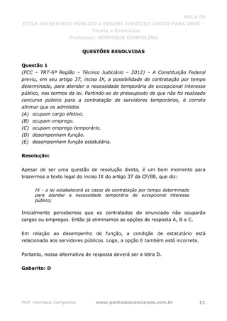 AULA 00
ÉTICA NO SERVIÇO PÚBLICO e REGIME JURÍDICO ÚNICO PARA INSS –
Teoria e Exercícios
Professor: HENRIQUE CAMPOLINA
Prof. Henrique Campolina www.pontodosconcursos.com.br 11
QUESTÕES RESOLVIDAS
Questão 1
(FCC – TRT-6ª Região – Técnico Judiciário – 2012) – A Constituição Federal
previu, em seu artigo 37, inciso IX, a possibilidade de contratação por tempo
determinado, para atender a necessidade temporária de excepcional interesse
público, nos termos da lei. Partindo-se do pressuposto de que não foi realizado
concurso público para a contratação de servidores temporários, é correto
afirmar que os admitidos
(A) ocupam cargo efetivo.
(B) ocupam emprego.
(C) ocupam emprego temporário.
(D) desempenham função.
(E) desempenham função estatutária.
Resolução:
Apesar de ser uma questão de resolução direta, é um bom momento para
trazermos o texto legal do inciso IX do artigo 37 da CF/88, que diz:
IX - a lei estabelecerá os casos de contratação por tempo determinado
para atender a necessidade temporária de excepcional interesse
público;
Inicialmente percebemos que os contratados do enunciado não ocuparão
cargos ou empregos. Então já eliminamos as opções de resposta A, B e C.
Em relação ao desempenho de função, a condição de estatutário está
relacionada aos servidores públicos. Logo, a opção E também está incorreta.
Portanto, nossa alternativa de resposta deverá ser a letra D.
Gabarito: D
 