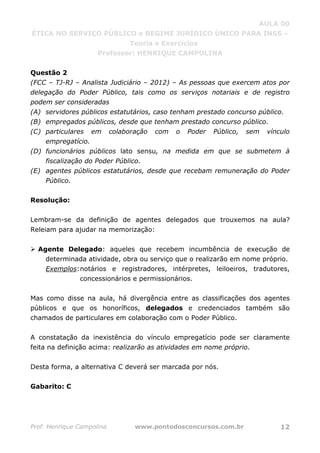 AULA 00
ÉTICA NO SERVIÇO PÚBLICO e REGIME JURÍDICO ÚNICO PARA INSS –
Teoria e Exercícios
Professor: HENRIQUE CAMPOLINA
Prof. Henrique Campolina www.pontodosconcursos.com.br 12
Questão 2
(FCC – TJ-RJ – Analista Judiciário – 2012) – As pessoas que exercem atos por
delegação do Poder Público, tais como os serviços notariais e de registro
podem ser consideradas
(A) servidores públicos estatutários, caso tenham prestado concurso público.
(B) empregados públicos, desde que tenham prestado concurso público.
(C) particulares em colaboração com o Poder Público, sem vínculo
empregatício.
(D) funcionários públicos lato sensu, na medida em que se submetem à
fiscalização do Poder Público.
(E) agentes públicos estatutários, desde que recebam remuneração do Poder
Público.
Resolução:
Lembram-se da definição de agentes delegados que trouxemos na aula?
Releiam para ajudar na memorização:
Agente Delegado: aqueles que recebem incumbência de execução de
determinada atividade, obra ou serviço que o realizarão em nome próprio.
Exemplos:notários e registradores, intérpretes, leiloeiros, tradutores,
concessionários e permissionários.
Mas como disse na aula, há divergência entre as classificações dos agentes
públicos e que os honoríficos, delegados e credenciados também são
chamados de particulares em colaboração com o Poder Público.
A constatação da inexistência do vínculo empregatício pode ser claramente
feita na definição acima: realizarão as atividades em nome próprio.
Desta forma, a alternativa C deverá ser marcada por nós.
Gabarito: C
 