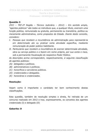 AULA 00
ÉTICA NO SERVIÇO PÚBLICO e REGIME JURÍDICO ÚNICO PARA INSS –
Teoria e Exercícios
Professor: HENRIQUE CAMPOLINA
Prof. Henrique Campolina www.pontodosconcursos.com.br 13
Questão 3
(FCC – TRF-2ª Região – Técnico Judiciário – 2012) – Em sentido amplo,
"agentes públicos" são todos os indivíduos que, a qualquer título, exercem uma
função pública, remunerada ou gratuita, permanente ou transitória, política ou
meramente administrativa, como prepostos do Estado. Diante deste conceito,
considere:
I. Pessoas que recebem a incumbência da administração para representá-la
em determinado ato ou praticar certa atividade específica, mediante
remuneração do poder público habilitante.
II. Particulares que recebem a incumbência de exercer determinada atividade,
obra ou serviço público e o fazem em nome próprio, por sua conta e risco,
sob a permanente fiscalização do respectivo Poder Público.
As descrições acima correspondem, respectivamente, à seguinte classificação
de agentes públicos:
(A) delegados e políticos.
(B) administrativos e políticos.
(C) honoríficos e servidores públicos.
(D) credenciados e delegados.
(E) honorários e credenciados.
Resolução:
Vejam como é importante o candidato ter bom conhecimento destas
classificações.
Esta questão, também de resolução simples e direta, foi retirada de um
concurso realizado em 2012 e traz, expressamente, os conceitos dos agentes
credenciado (I) e delegado (II)
Gabarito: D
 