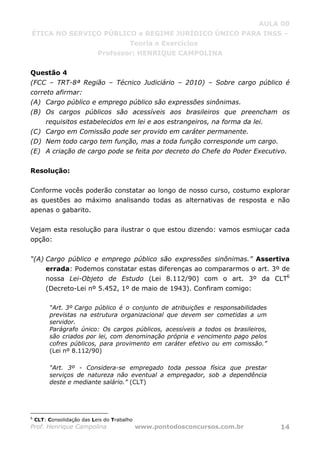 AULA 00
ÉTICA NO SERVIÇO PÚBLICO e REGIME JURÍDICO ÚNICO PARA INSS –
Teoria e Exercícios
Professor: HENRIQUE CAMPOLINA
Prof. Henrique Campolina www.pontodosconcursos.com.br 14
Questão 4
(FCC – TRT-8ª Região – Técnico Judiciário – 2010) – Sobre cargo público é
correto afirmar:
(A) Cargo público e emprego público são expressões sinônimas.
(B) Os cargos públicos são acessíveis aos brasileiros que preencham os
requisitos estabelecidos em lei e aos estrangeiros, na forma da lei.
(C) Cargo em Comissão pode ser provido em caráter permanente.
(D) Nem todo cargo tem função, mas a toda função corresponde um cargo.
(E) A criação de cargo pode se feita por decreto do Chefe do Poder Executivo.
Resolução:
Conforme vocês poderão constatar ao longo de nosso curso, costumo explorar
as questões ao máximo analisando todas as alternativas de resposta e não
apenas o gabarito.
Vejam esta resolução para ilustrar o que estou dizendo: vamos esmiuçar cada
opção:
“(A) Cargo público e emprego público são expressões sinônimas.” Assertiva
errada: Podemos constatar estas diferenças ao compararmos o art. 3º de
nossa Lei-Objeto de Estudo (Lei 8.112/90) com o art. 3º da CLT6
(Decreto-Lei nº 5.452, 1º de maio de 1943). Confiram comigo:
“Art. 3º Cargo público é o conjunto de atribuições e responsabilidades
previstas na estrutura organizacional que devem ser cometidas a um
servidor.
Parágrafo único: Os cargos públicos, acessíveis a todos os brasileiros,
são criados por lei, com denominação própria e vencimento pago pelos
cofres públicos, para provimento em caráter efetivo ou em comissão.”
(Lei nº 8.112/90)
“Art. 3º - Considera-se empregado toda pessoa física que prestar
serviços de natureza não eventual a empregador, sob a dependência
deste e mediante salário.” (CLT)
6
CLT: Consolidação das Leis do Trabalho
 